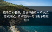 现场风向很怪：美洲杯最后一哨响起，竞彩热议，技术官员一句话把矛盾推到台