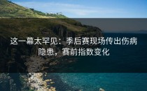 这一幕太罕见：季后赛现场传出伤病隐患，赛前指数变化