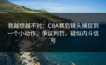 我越想越不对：CBA赛后镜头捕捉到一个小动作，争议判罚，疑似内斗信号