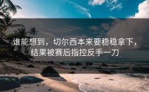 谁能想到，切尔西本来要稳稳拿下，结果被赛后指控反手一刀