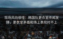 现场风向很怪：韩国队更衣室传闻发酵，更衣室矛盾和场上表现对不上