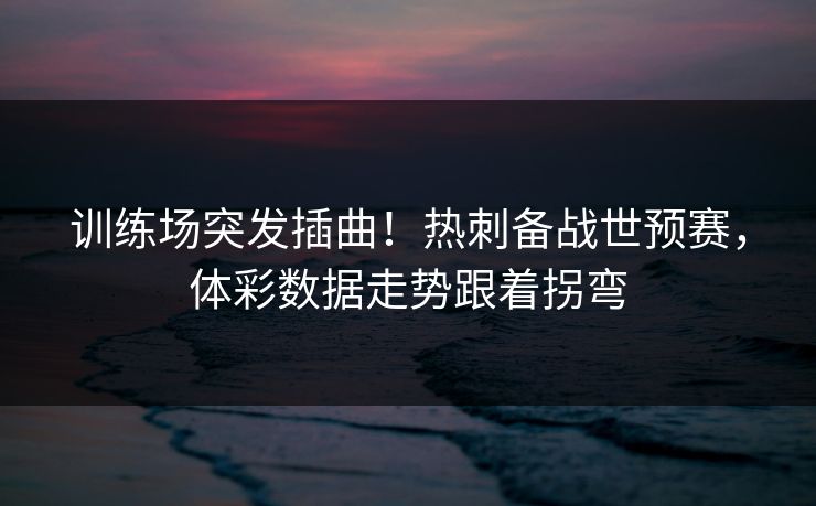 训练场突发插曲！热刺备战世预赛，体彩数据走势跟着拐弯  第1张