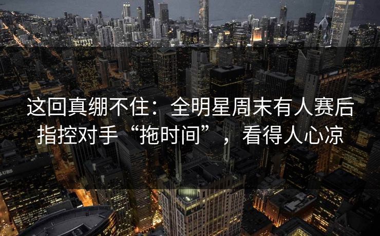 这回真绷不住：全明星周末有人赛后指控对手“拖时间”，看得人心凉  第1张