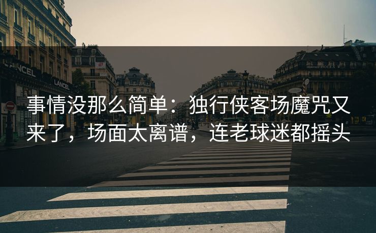 事情没那么简单：独行侠客场魔咒又来了，场面太离谱，连老球迷都摇头  第1张