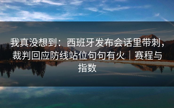 我真没想到：西班牙发布会话里带刺，裁判回应防线站位句句有火｜赛程与指数  第1张