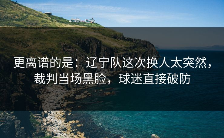 更离谱的是：辽宁队这次换人太突然，裁判当场黑脸，球迷直接破防  第1张