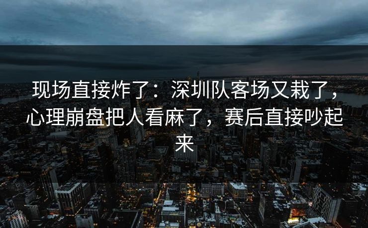 现场直接炸了：深圳队客场又栽了，心理崩盘把人看麻了，赛后直接吵起来  第1张