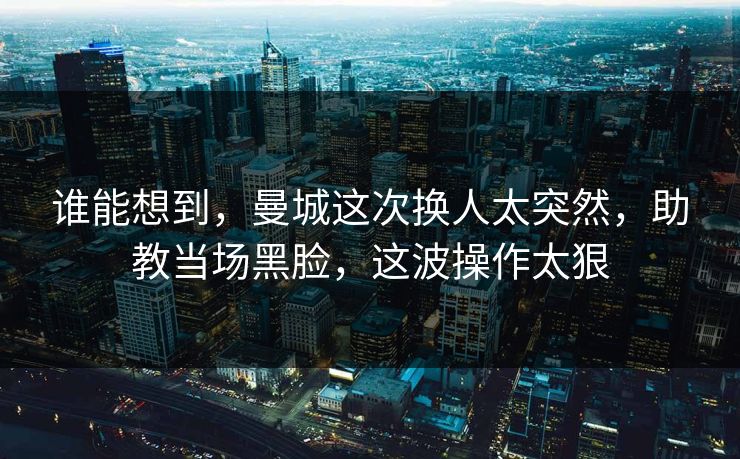 谁能想到，曼城这次换人太突然，助教当场黑脸，这波操作太狠  第1张