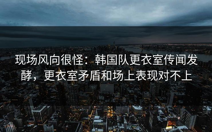 现场风向很怪：韩国队更衣室传闻发酵，更衣室矛盾和场上表现对不上  第1张