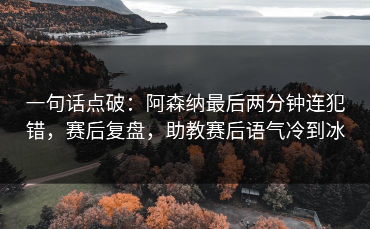 一句话点破：阿森纳最后两分钟连犯错，赛后复盘，助教赛后语气冷到冰  第1张