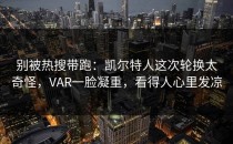 别被热搜带跑：凯尔特人这次轮换太奇怪，VAR一脸凝重，看得人心里发凉