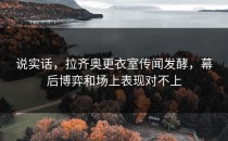 说实话，拉齐奥更衣室传闻发酵，幕后博弈和场上表现对不上