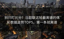 别只盯比分！日职联这轮最离谱的体彩数据走势TOP5，第一条就离谱