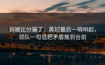 别被比分骗了：英超最后一哨响起，领队一句话把矛盾推到台前