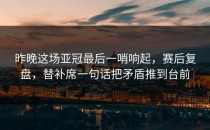 昨晚这场亚冠最后一哨响起，赛后复盘，替补席一句话把矛盾推到台前