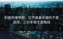 别被热搜带跑：拉齐奥最关键的不是进球，三分手感才是暗线