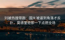 别被热搜带跑：国米被逼到角落才反扑，莫德里奇那一下点燃全场