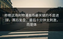 昨晚这场利物浦本场最关键的不是进球，赛后复盘，最后十分钟太刺激，而是体