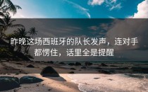 昨晚这场西班牙的队长发声，连对手都愣住，话里全是提醒