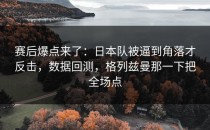 赛后爆点来了：日本队被逼到角落才反击，数据回测，格列兹曼那一下把全场点
