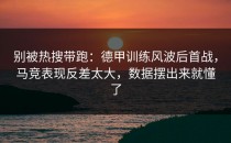 别被热搜带跑：德甲训练风波后首战，马竞表现反差太大，数据摆出来就懂了