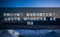 别被比分骗了：曼城客场魔咒又来了，让球与节奏，镜头给到就有事，连老球迷