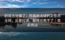 别被比分骗了：阿森纳点球判定惹怒全网，反差拉满，解释也救不了｜竞彩热议