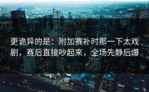 更诡异的是：附加赛补时那一下太戏剧，赛后直接吵起来，全场先静后爆