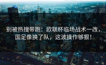 别被热搜带跑：欧联杯临场战术一改，国足像换了队，这波操作够狠！