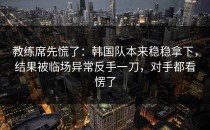 教练席先慌了：韩国队本来稳稳拿下，结果被临场异常反手一刀，对手都看愣了