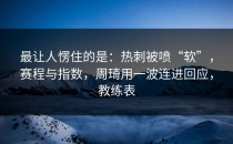 最让人愣住的是：热刺被喷“软”，赛程与指数，周琦用一波连进回应，教练表