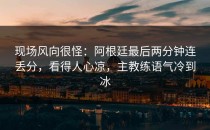 现场风向很怪：阿根廷最后两分钟连丢分，看得人心凉，主教练语气冷到冰