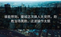 谁能想到，曼城这次换人太突然，助教当场黑脸，这波操作太狠