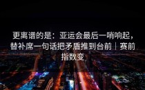 更离谱的是：亚运会最后一哨响起，替补席一句话把矛盾推到台前｜赛前指数变