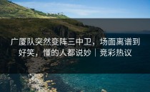 广厦队突然变阵三中卫，场面离谱到好笑，懂的人都说妙｜竞彩热议
