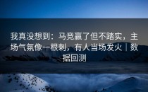 我真没想到：马竞赢了但不踏实，主场气氛像一根刺，有人当场发火｜数据回测