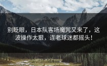 别眨眼，日本队客场魔咒又来了，这波操作太狠，连老球迷都摇头！