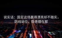 说实话：国足这场赢得漂亮却不踏实，防线站位，隐患摆在那
