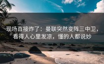现场直接炸了：曼联突然变阵三中卫，看得人心里发凉，懂的人都说妙