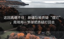 这回真绷不住：新疆队被质疑“摆烂”，周琦用一节球把质疑打回去