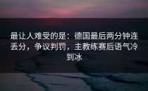 最让人难受的是：德国最后两分钟连丢分，争议判罚，主教练赛后语气冷到冰