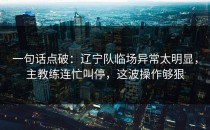 一句话点破：辽宁队临场异常太明显，主教练连忙叫停，这波操作够狠