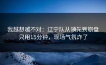 我越想越不对：辽宁队从领先到崩盘只用15分钟，现场气氛炸了