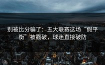 别被比分骗了：五大联赛这场“假平衡”被戳破，球迷直接破防