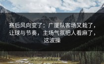 赛后风向变了：广厦队客场又栽了，让球与节奏，主场气氛把人看麻了，这波操