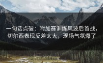 一句话点破：附加赛训练风波后首战，切尔西表现反差太大，现场气氛爆了