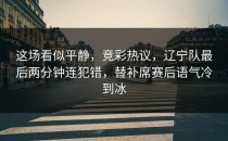 这场看似平静，竞彩热议，辽宁队最后两分钟连犯错，替补席赛后语气冷到冰
