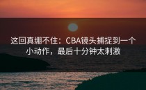 这回真绷不住：CBA镜头捕捉到一个小动作，最后十分钟太刺激