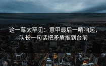 这一幕太罕见：意甲最后一哨响起，队长一句话把矛盾推到台前