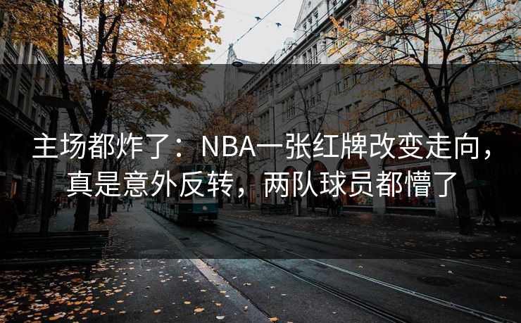 主场都炸了：NBA一张红牌改变走向，真是意外反转，两队球员都懵了  第1张